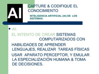 INTELIGENCIA ARTIFICIAL (AI) DE  LOS SISTEMAS: AI: EL INTENTO DE CREAR  SISTEMAS  EL INTENTO DE R COMPUTARIZADOS CON  HABILIDADES DE APRENDER LENGUAJES, REALIZAR  TAREAS FÌSICAS USAR  APARATO PERCEPTOR, Y EMULAR LA ESPECIALIZACIÓN HUMANA & TOMA DE DECISIONES.  CAPTURE & CODIFIQUE EL CONOCIMIENTO AI 