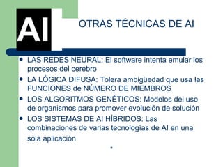 LAS REDES NEURAL: El software intenta emular los procesos del cerebro  LA LÓGICA DIFUSA: Tolera ambigüedad que usa las FUNCIONES de NÚMERO DE MIEMBROS  LOS ALGORITMOS GENÉTICOS: Modelos del uso de organismos para promover evolución de solución  LOS SISTEMAS DE AI HÍBRIDOS: Las combinaciones de varias tecnologìas de AI en una  sola aplicaciòn  * OTRAS TÉCNICAS DE AI AI 