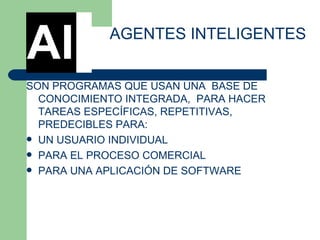 SON PROGRAMAS QUE USAN UNA  BASE DE CONOCIMIENTO INTEGRADA,  PARA HACER  TAREAS ESPECÍFICAS, REPETITIVAS, PREDECIBLES PARA:  UN USUARIO INDIVIDUAL  PARA EL PROCESO COMERCIAL  PARA UNA APLICACIÓN DE SOFTWARE AGENTES INTELIGENTES AI 