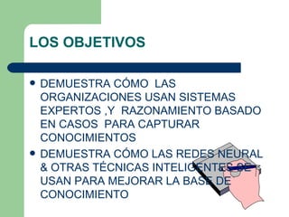 LOS OBJETIVOS DEMUESTRA CÓMO  LAS ORGANIZACIONES USAN SISTEMAS EXPERTOS ,Y  RAZONAMIENTO BASADO EN CASOS  PARA CAPTURAR  CONOCIMIENTOS  DEMUESTRA CÓMO LAS REDES NEURAL & OTRAS TÉCNICAS INTELIGENTES SE USAN PARA MEJORAR LA BASE DE CONOCIMIENTO  