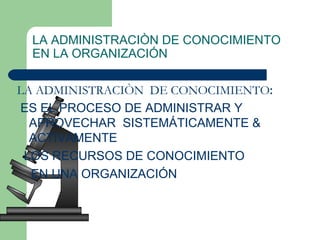 LA ADMINISTRACIÒN DE CONOCIMIENTO EN LA ORGANIZACIÓN LA ADMINISTRACIÒN  DE CONOCIMIENTO :  ES EL PROCESO DE ADMINISTRAR Y APROVECHAR  SISTEMÁTICAMENTE & ACTIVAMENTE  LOS RECURSOS DE CONOCIMIENTO  EN UNA ORGANIZACIÓN 