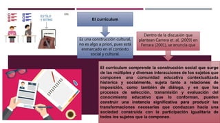 El currículum
Es una construcción cultural,
no es algo a priori, pues está
enmarcado en el contexto
social y cultural.
El currículum comprende la construcción social que surge
de las múltiples y diversas interacciones de los sujetos que
componen una comunidad educativa contextualizada
histórica y socialmente, sujeta tanto a relaciones de
imposición, como también de diálogo, y en que los
procesos de selección, transmisión y evaluación del
conocimiento educativo que lo conforman, pueden
construir una instancia significativa para producir las
transformaciones necesarias que conduzcan hacia una
sociedad construida con la participación igualitaria de
todos los sujetos que la componen.
Dentro de la discusión que
plantean Carrera et. al, (2009) en
Ferrara (2001), se enuncia que
 