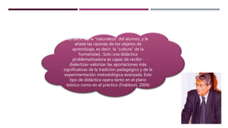 es decir, de la “naturaleza” del alumno, y le
añade las razones de los objetos de
aprendizaje, es decir, la “cultura” de la
humanidad…Solo una didáctica
problematizadora es capaz de recibir-
dialectizar-valorizar las aportaciones más
significativas de la tradición pedagógica y de la
experimentación metodológica avanzada. Este
tipo de didáctica opera tanto en el plano
teórico como en el práctico (Frabboni, 2004)
 