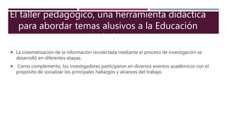  La sistematización de la información recolectada mediante el proceso de investigación se
desarrolló en diferentes etapas.
 Como complemento, los investigadores participaron en diversos eventos académicos con el
propósito de socializar los principales hallazgos y alcances del trabajo.
El taller pedagógico, una herramienta didáctica
para abordar temas alusivos a la Educación
Ciudadana
 