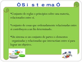 Conjunto de reglas o principios sobre una materia, relacionados entre sí. conjunto de cosas que ordenadamente relacionadas entre sí contribuyen a un fin determinado. Un sistema es un conjunto de partes o elementos organizadas y relacionadas que interactúan entre sí para lograr un objetivo. “ Sistema”