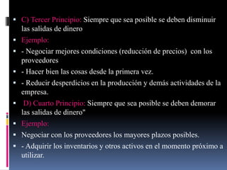  C) Tercer Principio: Siempre que sea posible se deben disminuir
las salidas de dinero
 Ejemplo:
 - Negociar mejores condiciones (reducción de precios) con los
proveedores
 - Hacer bien las cosas desde la primera vez.
 - Reducir desperdicios en la producción y demás actividades de la
empresa.
 D) Cuarto Principio: Siempre que sea posible se deben demorar
las salidas de dinero"
 Ejemplo:
 Negociar con los proveedores los mayores plazos posibles.
 - Adquirir los inventarios y otros activos en el momento próximo a
utilizar.
 