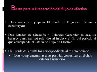  . Las bases para preparar El estado de Flujo de Efectivo la
constituyen:
 Dos Estados de Situación o Balances Generales (o sea, un
balance comparativo) referidos al inicio y al fin del período al
que corresponde el Estado de Flujo de Efectivo.
 Un Estado de Resultados correspondiente al mismo período.
 Notas complementarias a las partidas contenidas en dichos
estados financieros
 