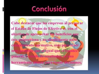 Cabe destacar que las empresas al preparar
el Estado de Flujos de Efectivo es con el
objetivo de aprovechar los beneficios que
éste proporciona y no simplemente para
cumplimiento normativo, sino para tener
muy presente que al igual que el balance
general, y estado de resultados, es una
herramienta idónea para tomar decisiones.
 
