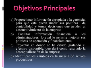 a) Proporcionar información apropiada a la gerencia,
para que ésta pueda medir sus políticas de
contabilidad y tomar decisiones que ayuden al
desenvolvimiento de la empresa
b) Facilitar información financiera a los
administradores, lo cual le permite mejorar sus
políticas de operación y financiamiento
c) Proyectar en donde se ha estado gastando el
efectivo disponible, que dará como resultado la
descapitalización de la empresa
d) Identificar los cambios en la mezcla de activos
productivos
 