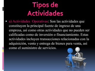  a) Actividades Operativas: Son las actividades que
constituyen la principal fuente de ingreso de una
empresa, así como otras actividades que no pueden ser
calificadas como de inversión o financiamiento. Estas
actividades incluyen transacciones relacionadas con la
adquisición, venta y entrega de bienes para venta, así
como el suministro de servicios.
 