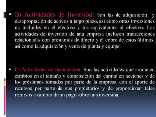  B) Actividades de Inversión: Son las de adquisición y
desapropiación de activos a largo plazo, así como otras inversiones
no incluidas en el efectivo y los equivalentes al efectivo. Las
actividades de inversión de una empresa incluyen transacciones
relacionadas con prestamos de dinero y el cobro de estos últimos,
así como la adquisición y venta de planta y equipo.
 C) Actividades de financiación: Son las actividades que producen
cambios en el tamaño y composición del capital en acciones y de
los préstamos tomados por parte de la empresa, con el aporte de
recursos por parte de sus propietarios y de proporcionar tales
recursos a cambio de un pago sobre una inversión.
 