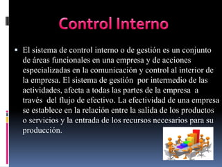  El sistema de control interno o de gestión es un conjunto
de áreas funcionales en una empresa y de acciones
especializadas en la comunicación y control al interior de
la empresa. El sistema de gestión por intermedio de las
actividades, afecta a todas las partes de la empresa a
través del flujo de efectivo. La efectividad de una empresa
se establece en la relación entre la salida de los productos
o servicios y la entrada de los recursos necesarios para su
producción.
 