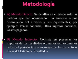  A) Método Directo: Se detallan en el estado sólo las
partidas que han ocasionado un aumento o una
disminución del efectivo y sus equivalentes; por
ejemplo: Ventas cobradas, Otros ingresos cobrados,
Gastos pagados.
 B) Método Indirecto: Consiste en presentar los
importes de los resultados ordinarios extraordinarios
netos del periodo tal como surgen de las respectivas
líneas del Estado de Resultados.
 
