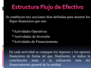 Se establecen tres secciones bien definidas para mostrar los
flujos financieros que son:
*Actividades Operativas
* Actividades de Inversión
*Actividades de Financiamiento
En cada actividad se conjugan los ingresos y los egresos
financieros de forma tal que, finalmente, se indica la
contribución meta o la utilización neta del
financiamiento general de la entidad.
 