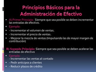  A) Primer Principio: Siempre que sea posible se deben incrementar
las entradas de efectivo.
 Ejemplo:
 - Incrementar el volumen de ventas.
 - Incrementar el precio de ventas.
 - Mejorar la mezcla de ventas (Impulsando las de mayor margen de
contribución)
B) Segundo Principio: Siempre que sea posible se deben acelerar las
entradas de efectivo
 Ejemplo:
- Incrementar las ventas al contado
 - Pedir anticipos a clientes
 - Reducir plazos de crédito
 