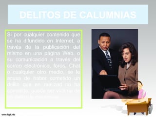 DELITOS DE CALUMNIAS
Si por cualquier contenido que
se ha difundido en Internet, a
través de la publicación del
mismo en una página Web, o
su comunicación a través del
correo electrónico, foros, Chat
o cualquier otro medio, se le
acusa de haber cometido un
delito que en realizad no ha
cometido, puede ser víctima de
un delito de calumnias
 