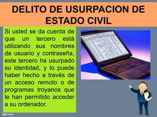DELITO DE USURPACION DE
        ESTADO CIVIL
Si usted se da cuenta de
que un tercero está
utilizando sus nombres
de usuario y contraseña,
este tercero ha usurpado
su identidad, y lo puede
haber hecho a través de
un acceso remoto o de
programas troyanos que
le han permitido acceder
a su ordenador.
 