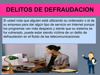 DELITOS DE DEFRAUDACION
Si usted nota que alguien está utilizando su ordenador o el de
su empresa para dar algún tipo de servicio en Internet porque
los programas van más despacio y siente que su sistema se
ha vulnerado, puede estar siendo víctima de un delito de
defraudación en el fluido de las telecomunicaciones
 