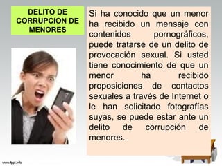 DELITO DE     Si ha conocido que un menor
CORRUPCION DE   ha recibido un mensaje con
  MENORES
                contenidos       pornográficos,
                puede tratarse de un delito de
                provocación sexual. Si usted
                tiene conocimiento de que un
                menor         ha       recibido
                proposiciones de contactos
                sexuales a través de Internet o
                le han solicitado fotografías
                suyas, se puede estar ante un
                delito   de    corrupción    de
                menores.
 