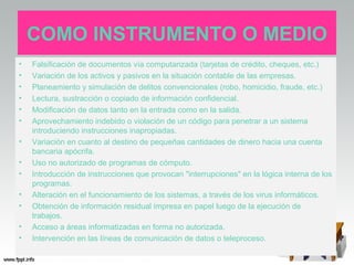 COMO INSTRUMENTO O MEDIO
•   Falsificación de documentos vía computarizada (tarjetas de crédito, cheques, etc.)
•   Variación de los activos y pasivos en la situación contable de las empresas.
•   Planeamiento y simulación de delitos convencionales (robo, homicidio, fraude, etc.)
•   Lectura, sustracción o copiado de información confidencial.
•   Modificación de datos tanto en la entrada como en la salida.
•   Aprovechamiento indebido o violación de un código para penetrar a un sistema
    introduciendo instrucciones inapropiadas.
•   Variación en cuanto al destino de pequeñas cantidades de dinero hacia una cuenta
    bancaria apócrifa.
•   Uso no autorizado de programas de cómputo.
•   Introducción de instrucciones que provocan "interrupciones" en la lógica interna de los
    programas.
•   Alteración en el funcionamiento de los sistemas, a través de los virus informáticos.
•   Obtención de información residual impresa en papel luego de la ejecución de
    trabajos.
•   Acceso a áreas informatizadas en forma no autorizada.
•   Intervención en las líneas de comunicación de datos o teleproceso.
 
