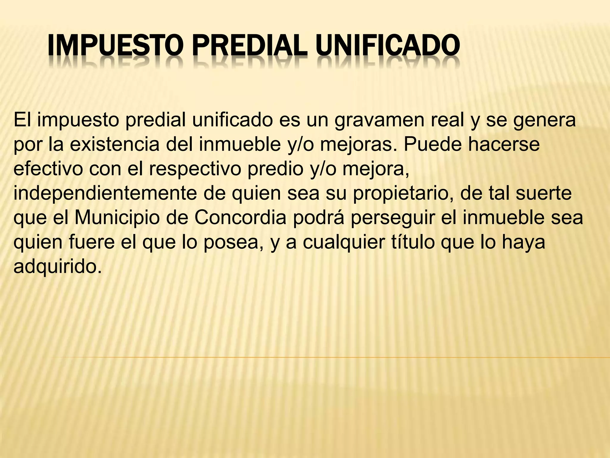 IMPUESTO PREDIAL UNIFICADO
El impuesto predial unificado es un gravamen real y se genera
por la existencia del inmueble y/o mejoras. Puede hacerse
efectivo con el respectivo predio y/o mejora,
independientemente de quien sea su propietario, de tal suerte
que el Municipio de Concordia podrá perseguir el inmueble sea
quien fuere el que lo posea, y a cualquier título que lo haya
adquirido.