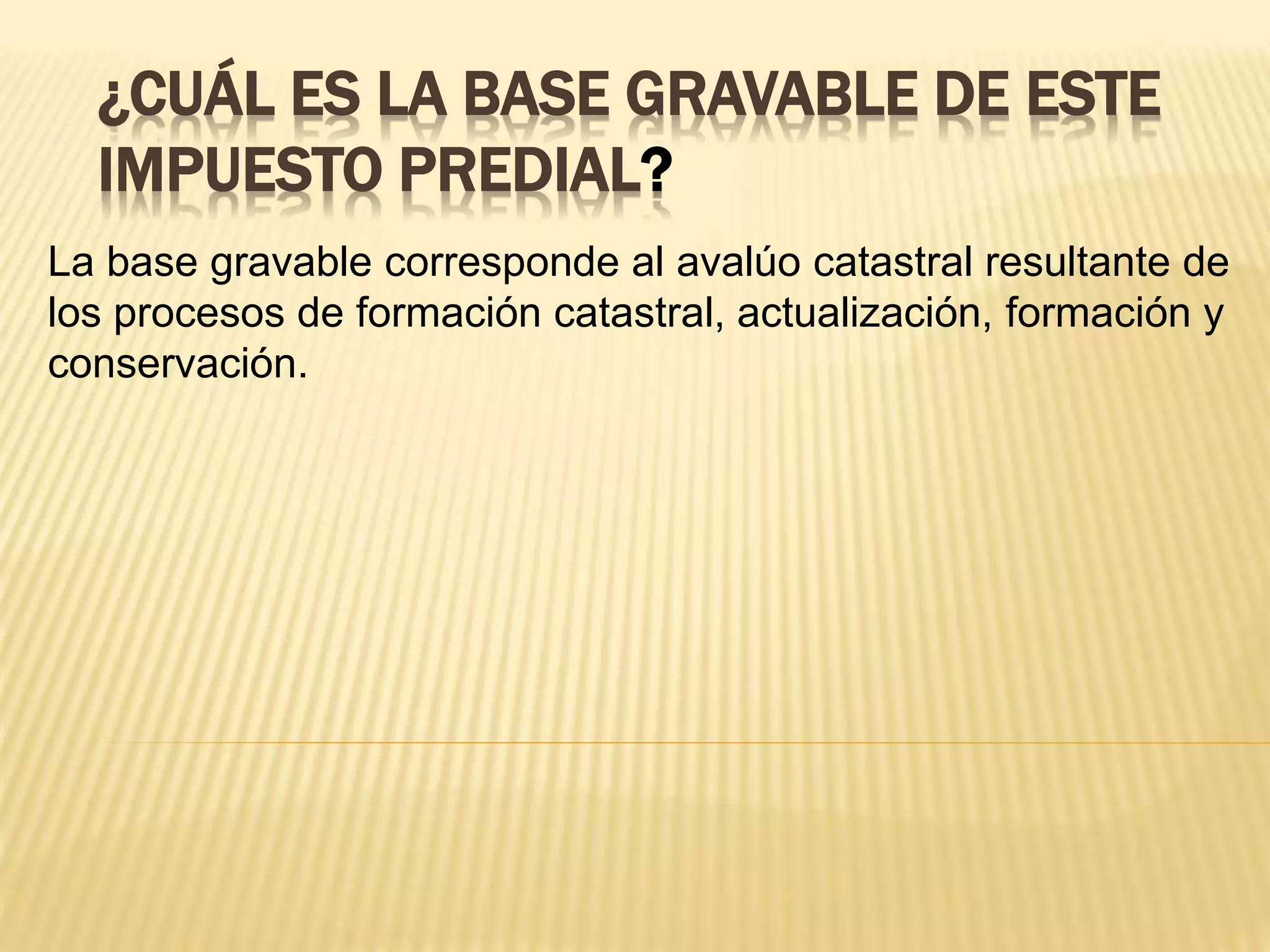¿CUÁL ES LA BASE GRAVABLE DE ESTE
IMPUESTO PREDIAL?
La base gravable corresponde al avalúo catastral resultante de
los procesos de formación catastral, actualización, formación y
conservación.