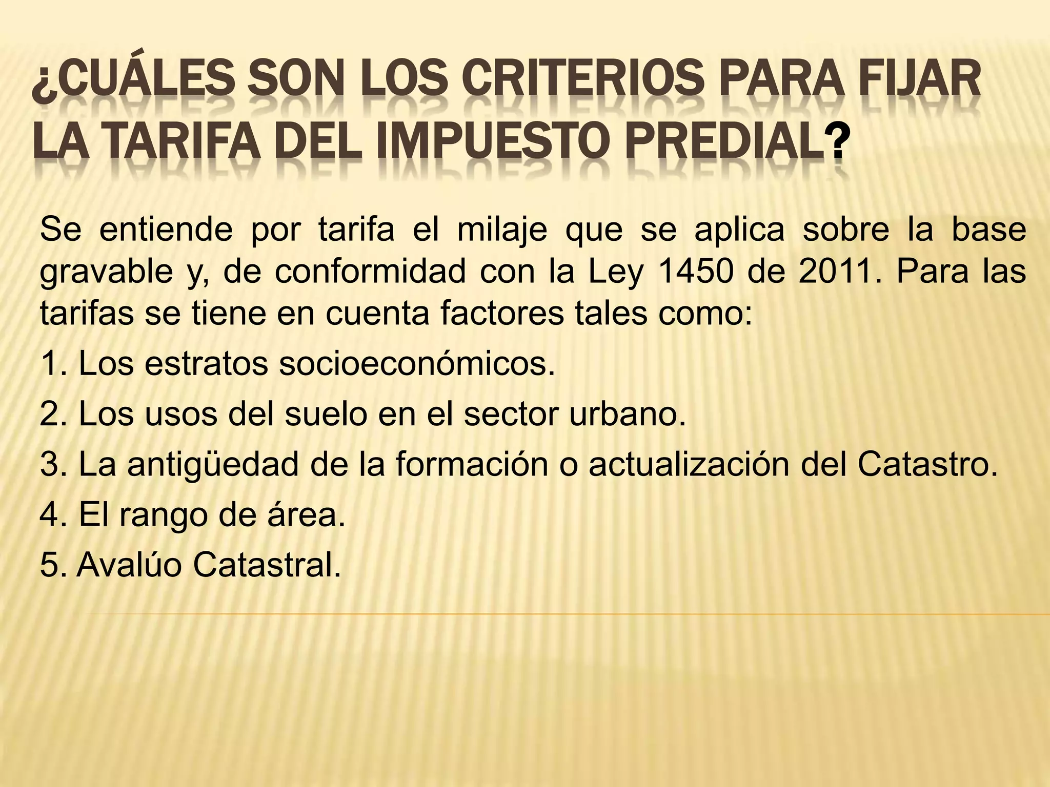 ¿CUÁLES SON LOS CRITERIOS PARA FIJAR
LA TARIFA DEL IMPUESTO PREDIAL?
Se entiende por tarifa el milaje que se aplica sobre la base
gravable y, de conformidad con la Ley 1450 de 2011. Para las
tarifas se tiene en cuenta factores tales como:
1. Los estratos socioeconómicos.
2. Los usos del suelo en el sector urbano.
3. La antigüedad de la formación o actualización del Catastro.
4. El rango de área.
5. Avalúo Catastral.
