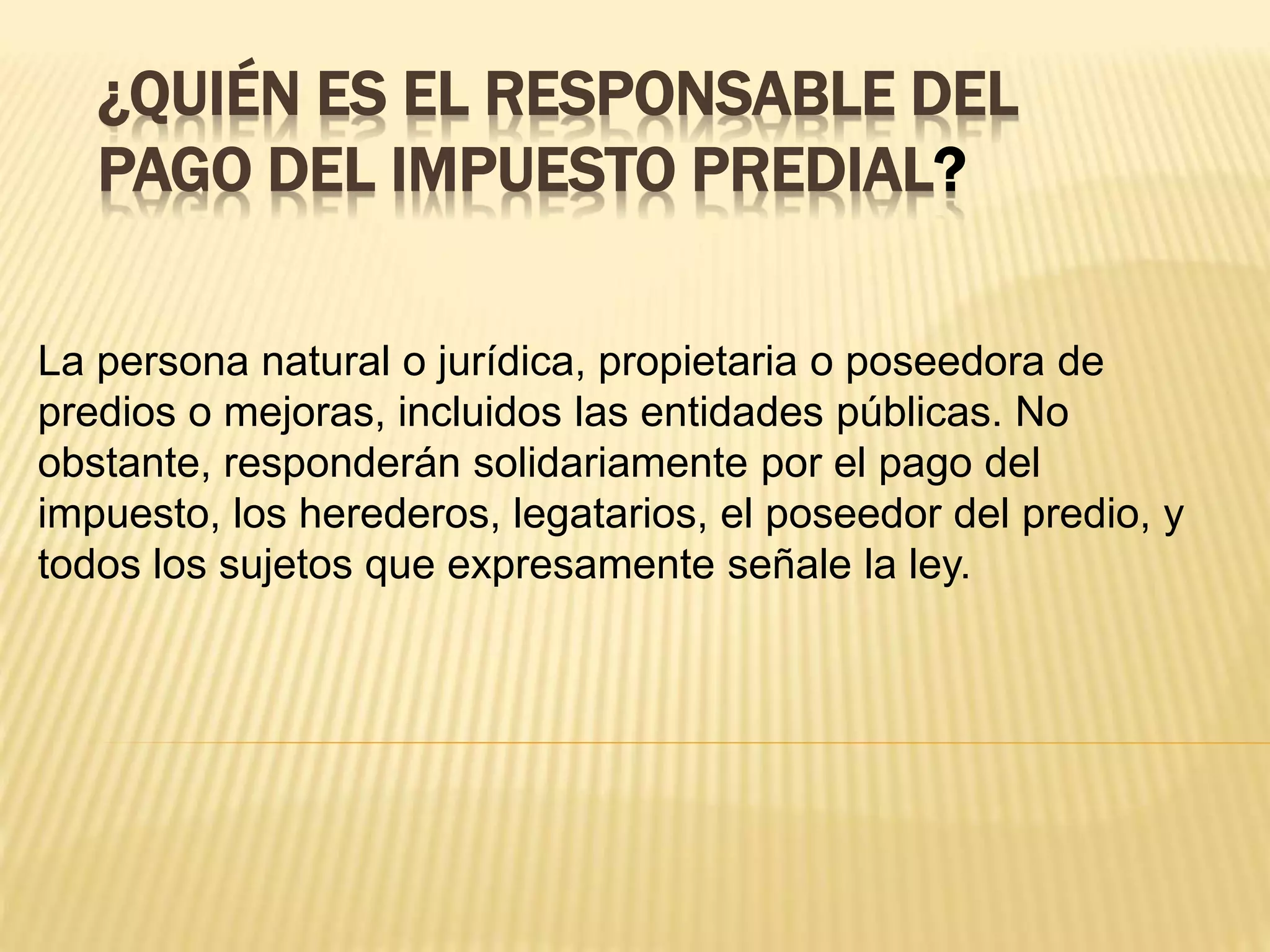 ¿QUIÉN ES EL RESPONSABLE DEL
PAGO DEL IMPUESTO PREDIAL?
La persona natural o jurídica, propietaria o poseedora de
predios o mejoras, incluidos las entidades públicas. No
obstante, responderán solidariamente por el pago del
impuesto, los herederos, legatarios, el poseedor del predio, y
todos los sujetos que expresamente señale la ley.