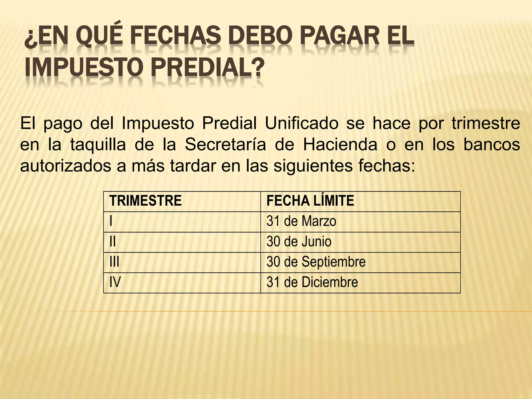 ¿EN QUÉ FECHAS DEBO PAGAR EL
IMPUESTO PREDIAL?
El pago del Impuesto Predial Unificado se hace por trimestre
en la taquilla de la Secretaría de Hacienda o en los bancos
autorizados a más tardar en las siguientes fechas:
TRIMESTRE FECHA LÍMITE
I 31 de Marzo
II 30 de Junio
III 30 de Septiembre
IV 31 de Diciembre