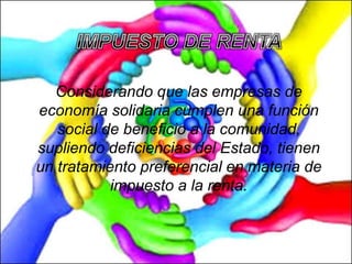 Considerando que las empresas de
economía solidaria cumplen una función
social de beneficio a la comunidad,
supliendo deficiencias del Estado, tienen
un tratamiento preferencial en materia de
impuesto a la renta.