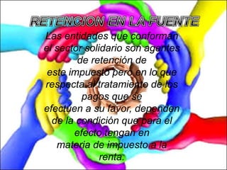 Las entidades que conforman
el sector solidario son agentes
de retención de
este impuesto pero en lo que
respecta al tratamiento de los
pagos que se
efectúen a su favor, dependen
de la condición que para el
efecto tengan en
materia de impuesto a la
renta.
