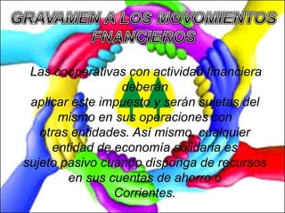 Las cooperativas con actividad financiera
deberán
aplicar este impuesto y serán sujetas del
mismo en sus operaciones con
otras entidades. Así mismo, cualquier
entidad de economía solidaria es
sujeto pasivo cuando disponga de recursos
en sus cuentas de ahorro o
Corrientes.