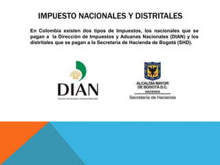 IMPUESTO NACIONALES Y DISTRITALES
En Colombia existen dos tipos de Impuestos, los nacionales que se
pagan a la Dirección de Impuestos y Aduanas Nacionales (DIAN) y los
distritales que se pagan a la Secretaria de Hacienda de Bogotá (SHD).
 