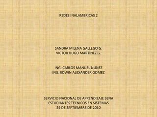 REDES INALAMBRICAS 2 SANDRA MILENA GALLEGO G. VICTOR HUGO MARTINEZ G. ING. CARLOS MANUEL NUÑEZ  ING. EDWIN ALEXANDER GOMEZ SERVICIO NACIONAL DE APRENDIZAJE SENA ESTUDIANTES TECNICOS EN SISTEMAS 24 DE SEPTIEMBRE DE 2010 
