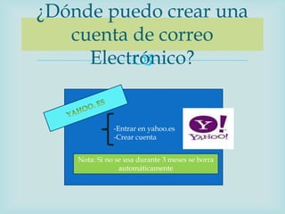 ¿Dónde puedo crear una
   cuenta de correo
     Electrónico?
          


               -Entrar en yahoo.es
               -Crear cuenta


    Nota: Si no se usa durante 3 meses se borra
                 automáticamente
 