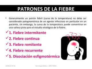 PATRONES DE LA FIEBREPATRONES DE LA FIEBRE
• Generalmente un patrón febril (curso de la temperatura) no debe ser
considerado patognomónico de un agente infeccioso en particular en un
paciente, sin embargo, la curva de la temperatura puede convertirse en
una valiosa pista para el estudio etiológico de la fiebre.
1. Fiebre intermitente
2. Fiebre continua
3. Fiebre remitente
4. Fiebre recurrente
5. Disociación esfigmotérmica
24/06/13 07:16 Semiología Médica - UNFV FMHU
 