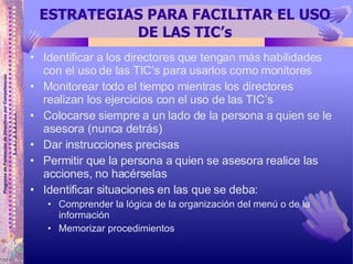 ESTRATEGIAS PARA FACILITAR EL USO DE LAS TIC’s Identificar a los directores que tengan más habilidades con el uso de las TIC’s para usarlos como monitores Monitorear todo el tiempo mientras los directores realizan los ejercicios con el uso de las TIC’s Colocarse siempre a un lado de la persona a quien se le asesora (nunca detrás) Dar instrucciones precisas  Permitir que la persona a quien se asesora realice las acciones, no hacérselas Identificar situaciones en las que se deba: Comprender la lógica de la organización del menú o de la información Memorizar procedimientos 