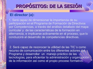 PROPÓSITOS: DE LA SESIÓN 1. Será capaz de dimensionar la importancia de su participación en el Programa de Formación de Directivos por Competencias, a través del análisis detallado del mapa curricular y  de las características de la formación en alternancia, e implicarse activamente en el proceso, que lo conduzcirá al desarrollo de competencias directivas. 2. Será capaz de reconocer la utilidad de las TIC´s como recurso de comunicación entre los diferentes actores del Programa y desarrollar  un  manejo práctico de las tecnologías, para eficientar la administración y organización de la información así como el propio proceso formativo.  El director (a): 