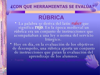 ¿ CON QUE HERRAMIENTAS SE EVALÚA? RÚBRICA   La palabra se deriva del latín  ruber  que significa  rojo . En la época medieval un rúbrica era un conjunto de instrucciones que acompañaban a una ley o norma del servicio litúrgico.  Hoy en día, en la evaluación de los objetivos de desempeño, una rúbrica aporta un conjunto de instrucciones que guían la evaluación del aprendizaje de los alumnos. Fuente:  http://www.cneq.unam.mx/diplo_dgire/portafolios.htm   