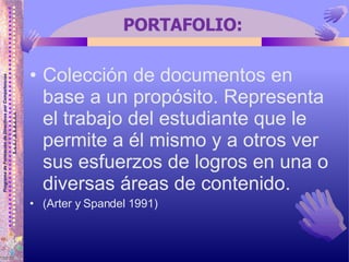 PORTAFOLIO: Colección de documentos en base a un propósito. Representa el trabajo del estudiante que le permite a él mismo y a otros ver sus esfuerzos de logros en una o diversas áreas de contenido.  (Arter y Spandel 1991)  