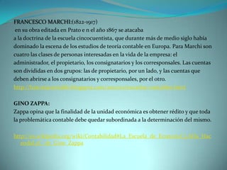 FRANCESCO MARCHI:(1822-1917)
 en su obra editada en Prato e n el año 1867 se atacaba
a la doctrina de la escuela cincocuentista, que durante más de medio siglo había
dominado la escena de los estudios de teoría contable en Europa. Para Marchi son
cuatro las clases de personas interesadas en la vida de la empresa: el
administrador, el propietario, los consignatarios y los corresponsales. Las cuentas
son divididas en dos grupos: las de propietario, por un lado, y las cuentas que
deben abrirse a los consignatarios y corresponsales, por el otro.
http://historiacontable.blogspot.com/2010/01/escuelas-contables.html

GINO ZAPPA:
Zappa opina que la finalidad de la unidad económica es obtener rédito y que toda
la problemática contable debe quedar subordinada a la determinación del mismo.

http://es.wikipedia.org/wiki/Contabilidad#La_Escuela_de_Econom.C3.ADa_Hac
   endal.2C_de_Gino_Zappa
 