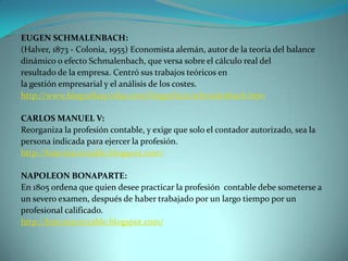 EUGEN SCHMALENBACH:
(Halver, 1873 - Colonia, 1955) Economista alemán, autor de la teoría del balance
dinámico o efecto Schmalenbach, que versa sobre el cálculo real del
resultado de la empresa. Centró sus trabajos teóricos en
la gestión empresarial y el análisis de los costes.
http://www.biografiasyvidas.com/biografia/s/schmalenbach.htm

CARLOS MANUEL V:
Reorganiza la profesión contable, y exige que solo el contador autorizado, sea la
persona indicada para ejercer la profesión.
http://historiacontable.blogspot.com/

NAPOLEON BONAPARTE:
En 1805 ordena que quien desee practicar la profesión contable debe someterse a
un severo examen, después de haber trabajado por un largo tiempo por un
profesional calificado.
http://historiacontable.blogspot.com/
 