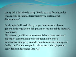 Ley 14 del 6 de julio de 1.983, “Por la cual se fortalecen los
fiscos de las entidades territoriales y se dictan otras
disposiciones”.

En el capítulo II, artículos 32 a 40, determina las bases
generales de regulación del gravamen municipal de industria
y comercio.
El artículo 35 califica como comerciales las destinadas al
expendio, compraventa o distribución de bienes o
mercancías, siempre y cuando no estén consideradas por el
Código de Comercio o por la misma ley 14 de 1.983 como
actividades industriales (art. 34)
 