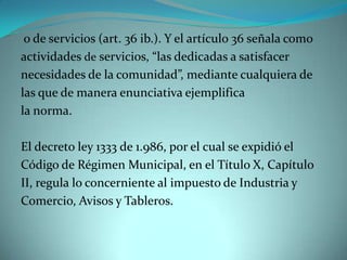 o de servicios (art. 36 ib.). Y el artículo 36 señala como
actividades de servicios, “las dedicadas a satisfacer
necesidades de la comunidad”, mediante cualquiera de
las que de manera enunciativa ejemplifica
la norma.

El decreto ley 1333 de 1.986, por el cual se expidió el
Código de Régimen Municipal, en el Título X, Capítulo
II, regula lo concerniente al impuesto de Industria y
Comercio, Avisos y Tableros.
 