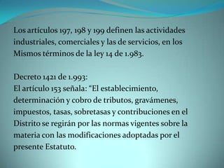 Los artículos 197, 198 y 199 definen las actividades
industriales, comerciales y las de servicios, en los
Mismos términos de la ley 14 de 1.983.

Decreto 1421 de 1.993:
El artículo 153 señala: “El establecimiento,
determinación y cobro de tributos, gravámenes,
impuestos, tasas, sobretasas y contribuciones en el
Distrito se regirán por las normas vigentes sobre la
materia con las modificaciones adoptadas por el
presente Estatuto.
 