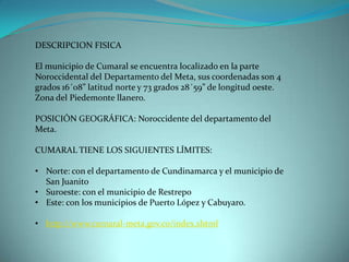 DESCRIPCION FISICA

El municipio de Cumaral se encuentra localizado en la parte
Noroccidental del Departamento del Meta, sus coordenadas son 4
grados 16´08” latitud norte y 73 grados 28´59” de longitud oeste.
Zona del Piedemonte llanero.

POSICIÓN GEOGRÁFICA: Noroccidente del departamento del
Meta.

CUMARAL TIENE LOS SIGUIENTES LÍMITES:

• Norte: con el departamento de Cundinamarca y el municipio de
  San Juanito
• Suroeste: con el municipio de Restrepo
• Este: con los municipios de Puerto López y Cabuyaro.

• http://www.cumaral-meta.gov.co/index.shtml
 