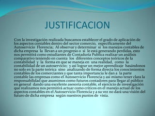 JUSTIFICACION
Con la investigación realizada buscamos establecer el grado de aplicación de
los aspectos contables dentro del sector comercio, específicamente del
Autoservicio Florencia; Al observar y determinar si los manejos contables de
dicha empresa la llevan a un progreso o si le está generando perdidas, esto
nos permitirá como estudiantes de Contaduría Publica realizar un análisis
comparativo teniendo en cuenta los diferentes conceptos teóricos de la
contabilidad y la forma en que se maneja en una realidad, como la
contabilidad de un autoservicio; y así lograr un mejor aprendizaje basándonos
no solo en la parte teórica sino analizando de forma directa los conocimientos
contables de los comerciantes y que tanta importancia le dan a la parte
contable las empresas como el Autoservicio Florencia y así mismo tener clara la
responsabilidad que asumimos como futuros contadores para llegar al público
en general dando una excelente asesoría contable, el ejercicio de investigación
que realizamos nos permitirá actuar como críticos en el manejo actual de los
aspectos contables en el Autoservicio Florencia y a su vez no dará una visión del
futuro de dicha empresa según nuestros puntos de vista.
 