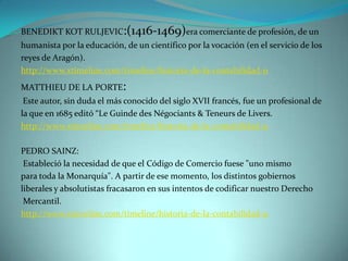 BENEDIKT KOT RULJEVIC:(1416-1469)era comerciante de profesión, de un
humanista por la educación, de un científico por la vocación (en el servicio de los
reyes de Aragón).
http://www.xtimeline.com/timeline/historia-de-la-contabilidad-11
MATTHIEU DE LA PORTE:
 Este autor, sin duda el más conocido del siglo XVII francés, fue un profesional de
la que en 1685 editó “Le Guinde des Négociants & Teneurs de Livers.
http://www.xtimeline.com/timeline/historia-de-la-contabilidad-11

PEDRO SAINZ:
 Estableció la necesidad de que el Código de Comercio fuese "uno mismo
para toda la Monarquía". A partir de ese momento, los distintos gobiernos
liberales y absolutistas fracasaron en sus intentos de codificar nuestro Derecho
 Mercantil.
http://www.xtimeline.com/timeline/historia-de-la-contabilidad-11
 