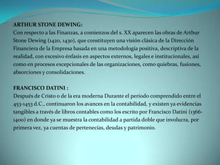ARTHUR STONE DEWING:
Con respecto a las Finanzas, a comienzos del s. XX aparecen las obras de Arthur
Stone Dewing (1420, 1430), que constituyen una visión clásica de la Dirección
Financiera de la Empresa basada en una metodología positiva, descriptiva de la
realidad, con excesivo énfasis en aspectos externos, legales e institucionales, así
como en procesos excepcionales de las organizaciones, como quiebras, fusiones,
absorciones y consolidaciones.

FRANCISCO DATINI :
Después de Cristo o de la era moderna Durante el período comprendido entre el
453-1453 d.C., continuaron los avances en la contabilidad, y existen ya evidencias
tangibles a través de libros contables como los escrito por Francisco Datini (1366-
1400) en donde ya se muestra la contabilidad a partida doble que involucra, por
primera vez, ya cuentas de pertenecías, deudas y patrimonio.
 