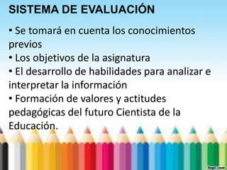 SISTEMA DE EVALUACIÓN
• Se tomará en cuenta los conocimientos
previos
• Los objetivos de la asignatura
• El desarrollo de habilidades para analizar e
interpretar la información
• Formación de valores y actitudes
pedagógicas del futuro Cientista de la
Educación.
 